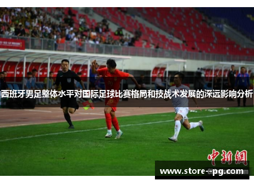 西班牙男足整体水平对国际足球比赛格局和技战术发展的深远影响分析 西班牙男足整体水平对国际足球比赛格局和技战术发展的深远影响分析