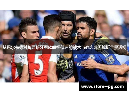 从巴尔韦德对阵西班牙看欧联杯低迷的战术与心态成因解析全景透视