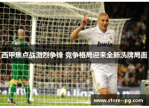 西甲焦点战激烈争锋 竞争格局迎来全新洗牌局面