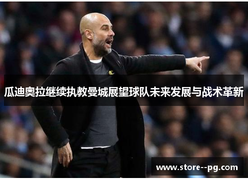 瓜迪奥拉继续执教曼城展望球队未来发展与战术革新 瓜迪奥拉继续执教曼城展望球队未来发展与战术革新
