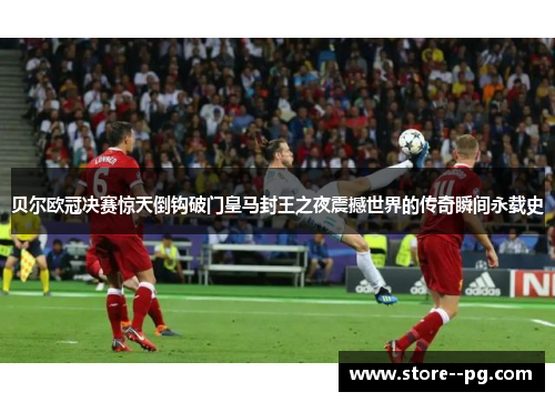 贝尔欧冠决赛惊天倒钩破门皇马封王之夜震撼世界的传奇瞬间永载史