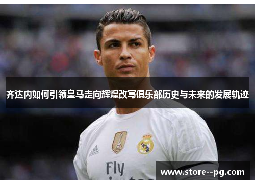 齐达内如何引领皇马走向辉煌改写俱乐部历史与未来的发展轨迹